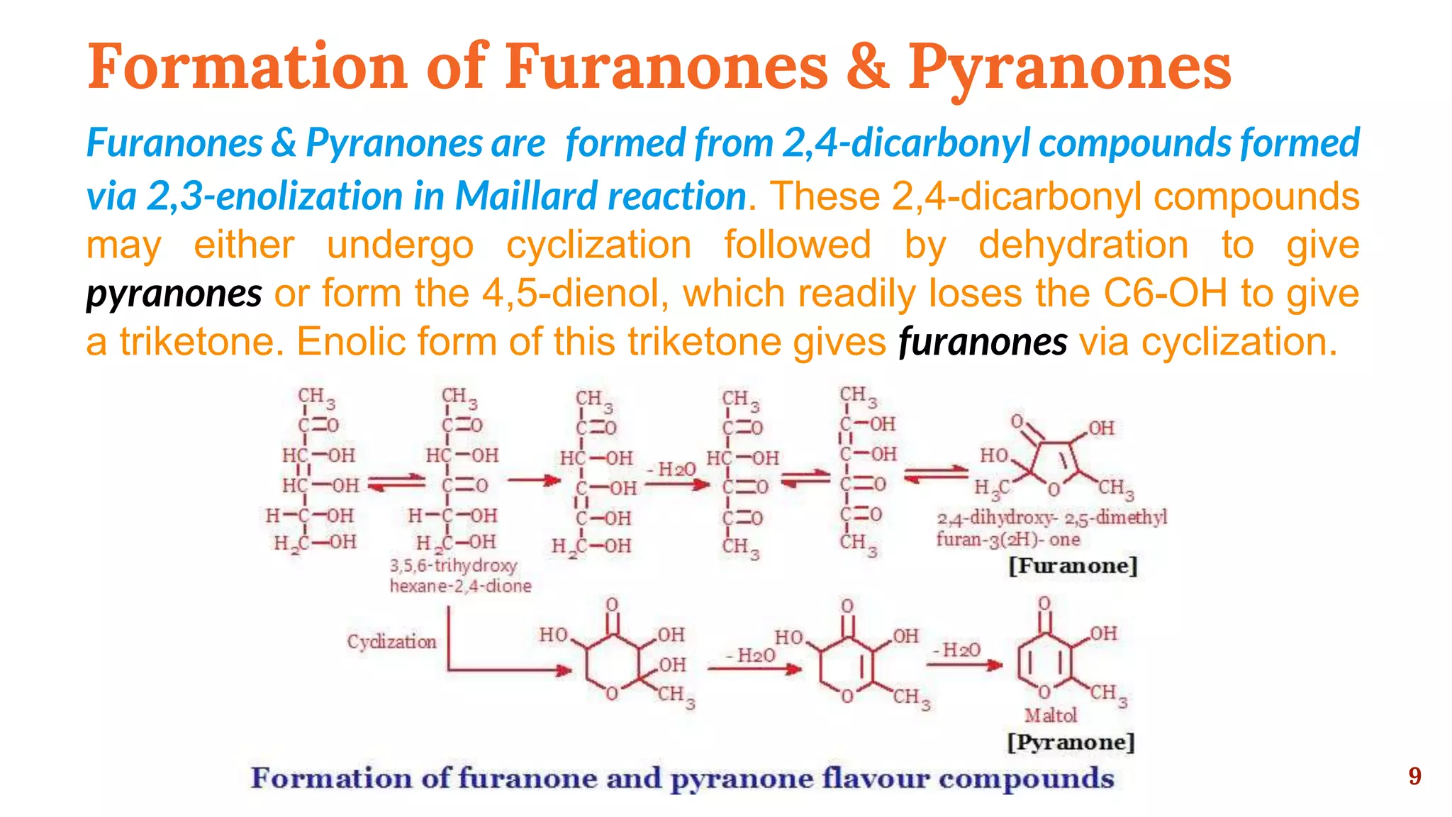 Formation of Furanones & Pyranones
Furanones & Pyranones are formed from 2,4-dicarbonyl compounds formed
via 2,3-enolization in Maillard reaction. These 2,4-dicarbonyl compounds
may either undergo cyclization followed by dehydration to give
pyranones or form the 4,5-dienol, which readily loses the C6-OH to give
a triketone. Enolic form of this triketone gives furanones via cyclization.
9
 