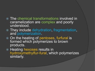  The chemical transformations involved in
caramelization are complex and poorly
understood.
 They include dehydration, fragmentation,
and polymerization.
 On the heating of pentoses, furfural is
formed which polymerizes to brown
products.
 Heating hexoses results in
hydroxymethylfur-fural, which polymerizes
similarly.
 