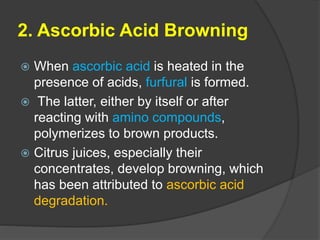 2. Ascorbic Acid Browning
 When ascorbic acid is heated in the
presence of acids, furfural is formed.
 The latter, either by itself or after
reacting with amino compounds,
polymerizes to brown products.
 Citrus juices, especially their
concentrates, develop browning, which
has been attributed to ascorbic acid
degradation.
 