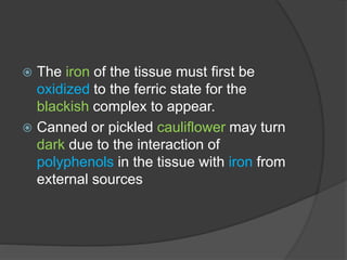  The iron of the tissue must first be
oxidized to the ferric state for the
blackish complex to appear.
 Canned or pickled cauliflower may turn
dark due to the interaction of
polyphenols in the tissue with iron from
external sources
 