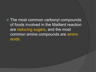  The most common carbonyl compounds
of foods involved in the Maillard reaction
are reducing sugars, and the most
common amine compounds are amino
acids.
 