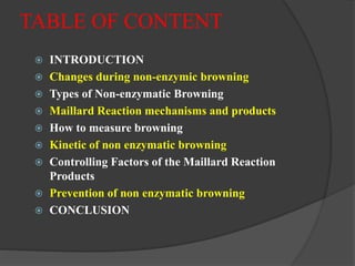 TABLE OF CONTENT
 INTRODUCTION
 Changes during non-enzymic browning
 Types of Non-enzymatic Browning
 Maillard Reaction mechanisms and products
 How to measure browning
 Kinetic of non enzymatic browning
 Controlling Factors of the Maillard Reaction
Products
 Prevention of non enzymatic browning
 CONCLUSION
 