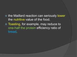  the Maillard reaction can seriously lower
the nutritive value of the food.
 Toasting, for example, may reduce to
one-half the protein efficiency ratio of
bread.
 