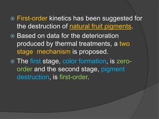  First-order kinetics has been suggested for
the destruction of natural fruit pigments.
 Based on data for the deterioration
produced by thermal treatments, a two
stage mechanism is proposed.
 The first stage, color formation, is zero-
order and the second stage, pigment
destruction, is first-order.
 
