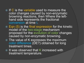  If C is the variable used to measure the
color changes caused by non-enzymatic
browning reactions, then Where the left-
hand side represents the fractional
conversion at time t.
 Eqn (5) is the final expression for the kinetic
model of the two-stage mechanism
proposed for the evolution of color changes
caused by non-enzymatic browning.
 The value of K expresses the maximum
color difference (DE?) obtained for long
treatment times.
 It was observed that K increased with
treatment temperature.
 