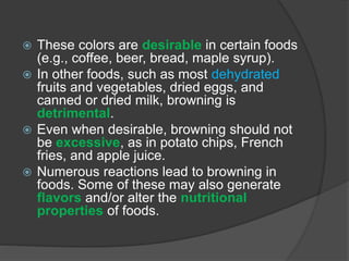 These colors are desirable in certain foods
(e.g., coffee, beer, bread, maple syrup).
 In other foods, such as most dehydrated
fruits and vegetables, dried eggs, and
canned or dried milk, browning is
detrimental.
 Even when desirable, browning should not
be excessive, as in potato chips, French
fries, and apple juice.
 Numerous reactions lead to browning in
foods. Some of these may also generate
flavors and/or alter the nutritional
properties of foods.
 
