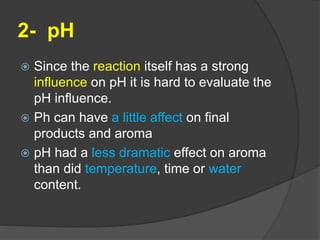 2- pH
 Since the reaction itself has a strong
influence on pH it is hard to evaluate the
pH influence.
 Ph can have a little affect on final
products and aroma
 pH had a less dramatic effect on aroma
than did temperature, time or water
content.
 