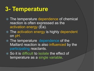 3- Temperature
 The temperature dependence of chemical
reaction is often expressed as the
activation energy (Ea).
 The activation energy is highly dependent
on pH.
 The temperature dependence of the
Maillard reaction is also influenced by the
participating reactants.
 So it is difficult to isolate the effect of
temperature as a single variable.
 