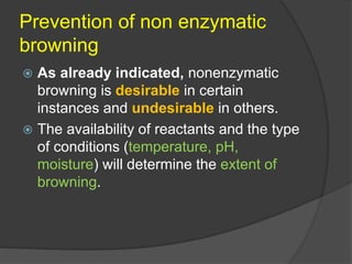 Prevention of non enzymatic
browning
 As already indicated, nonenzymatic
browning is desirable in certain
instances and undesirable in others.
 The availability of reactants and the type
of conditions (temperature, pH,
moisture) will determine the extent of
browning.
 