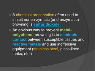  A chemical preservative often used to
inhibit nonen-zymatic (and enzymatic)
browning is sulfur dioxide.
 An obvious way to prevent metal-
polyphenol browning is to eliminate
contact between susceptible tissues and
reactive metals and use inoffensive
equipment (stainless steel, glass-lined
tanks, etc.)
 