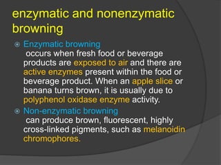 enzymatic and nonenzymatic
browning
 Enzymatic browning
occurs when fresh food or beverage
products are exposed to air and there are
active enzymes present within the food or
beverage product. When an apple slice or
banana turns brown, it is usually due to
polyphenol oxidase enzyme activity.
 Non-enzymatic browning
can produce brown, fluorescent, highly
cross-linked pigments, such as melanoidin
chromophores.
 