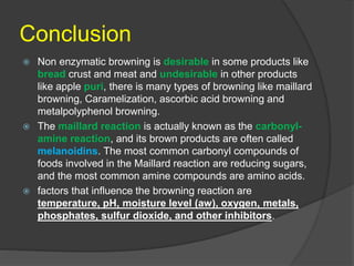 Conclusion
 Non enzymatic browning is desirable in some products like
bread crust and meat and undesirable in other products
like apple puri, there is many types of browning like maillard
browning, Caramelization, ascorbic acid browning and
metalpolyphenol browning.
 The maillard reaction is actually known as the carbonyl-
amine reaction, and its brown products are often called
melanoidins. The most common carbonyl compounds of
foods involved in the Maillard reaction are reducing sugars,
and the most common amine compounds are amino acids.
 factors that influence the browning reaction are
temperature, pH, moisture level (aw), oxygen, metals,
phosphates, sulfur dioxide, and other inhibitors.
 