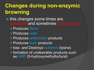 Changes during non-enzymic
browning
 this changes some times are
desirable and sometimes undesirable
 Produces flavor
 Produces color
 Produces antioxidant products
 Produces toxic products
 loss and Destroys nutrients (lysine)
 formation of undesirable products such
as HMF (5-hydroxymethylfurfural)
 