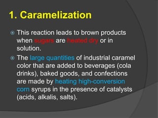 1. Caramelization
 This reaction leads to brown products
when sugars are heated dry or in
solution.
 The large quantities of industrial caramel
color that are added to beverages (cola
drinks), baked goods, and confections
are made by heating high-conversion
corn syrups in the presence of catalysts
(acids, alkalis, salts).
 