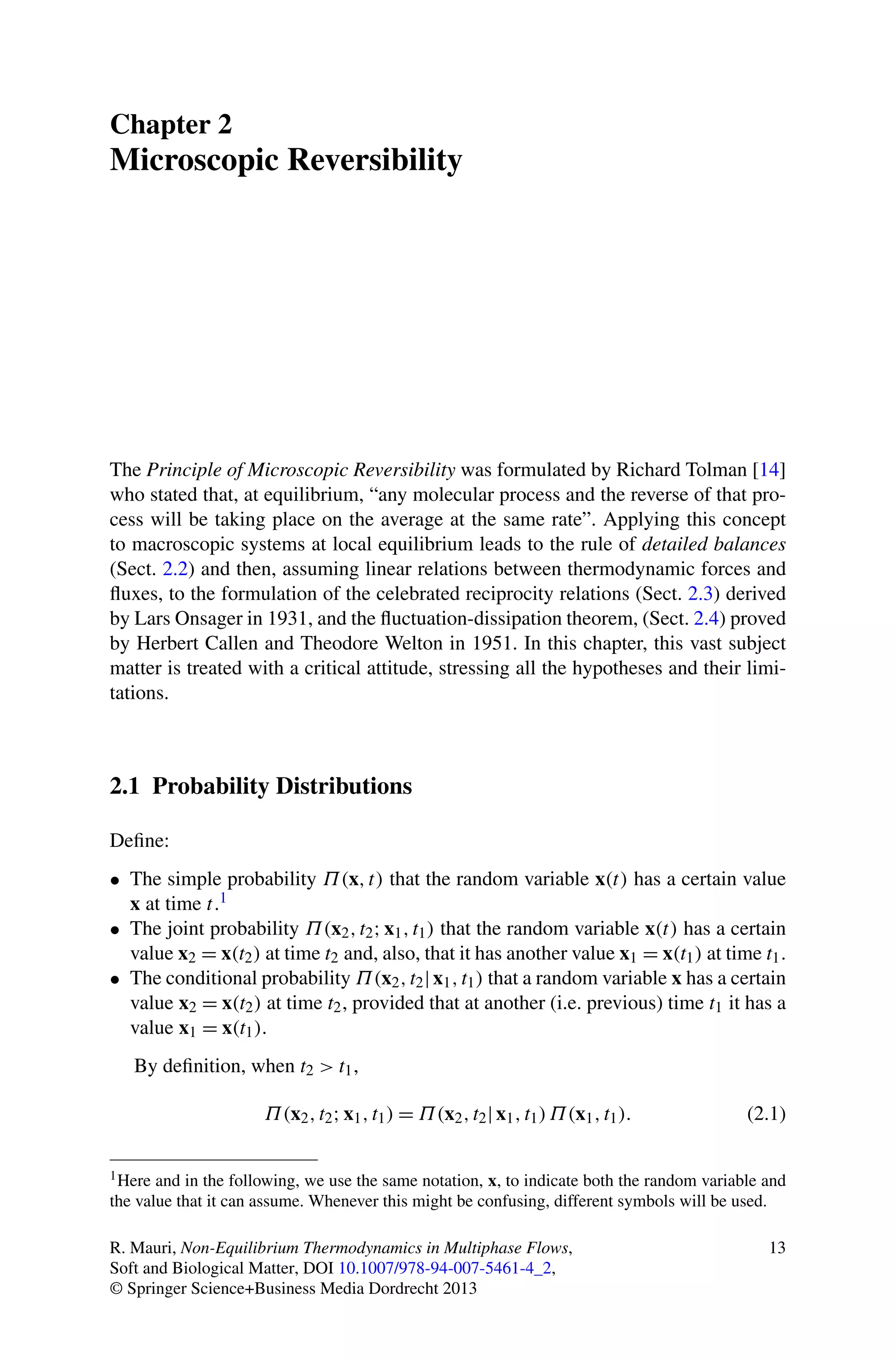 Chapter 2
Microscopic Reversibility
The Principle of Microscopic Reversibility was formulated by Richard Tolman [14]
who stated that, at equilibrium, “any molecular process and the reverse of that pro-
cess will be taking place on the average at the same rate”. Applying this concept
to macroscopic systems at local equilibrium leads to the rule of detailed balances
(Sect. 2.2) and then, assuming linear relations between thermodynamic forces and
ﬂuxes, to the formulation of the celebrated reciprocity relations (Sect. 2.3) derived
by Lars Onsager in 1931, and the ﬂuctuation-dissipation theorem, (Sect. 2.4) proved
by Herbert Callen and Theodore Welton in 1951. In this chapter, this vast subject
matter is treated with a critical attitude, stressing all the hypotheses and their limi-
tations.
2.1 Probability Distributions
Deﬁne:
• The simple probability Π(x,t) that the random variable x(t) has a certain value
x at time t.1
• The joint probability Π(x2,t2;x1,t1) that the random variable x(t) has a certain
value x2 = x(t2) at time t2 and, also, that it has another value x1 = x(t1) at time t1.
• The conditional probability Π(x2,t2|x1,t1) that a random variable x has a certain
value x2 = x(t2) at time t2, provided that at another (i.e. previous) time t1 it has a
value x1 = x(t1).
By deﬁnition, when t2 > t1,
Π(x2,t2;x1,t1) = Π(x2,t2|x1,t1)Π(x1,t1). (2.1)
1Here and in the following, we use the same notation, x, to indicate both the random variable and
the value that it can assume. Whenever this might be confusing, different symbols will be used.
R. Mauri, Non-Equilibrium Thermodynamics in Multiphase Flows,
Soft and Biological Matter, DOI 10.1007/978-94-007-5461-4_2,
© Springer Science+Business Media Dordrecht 2013
13
 