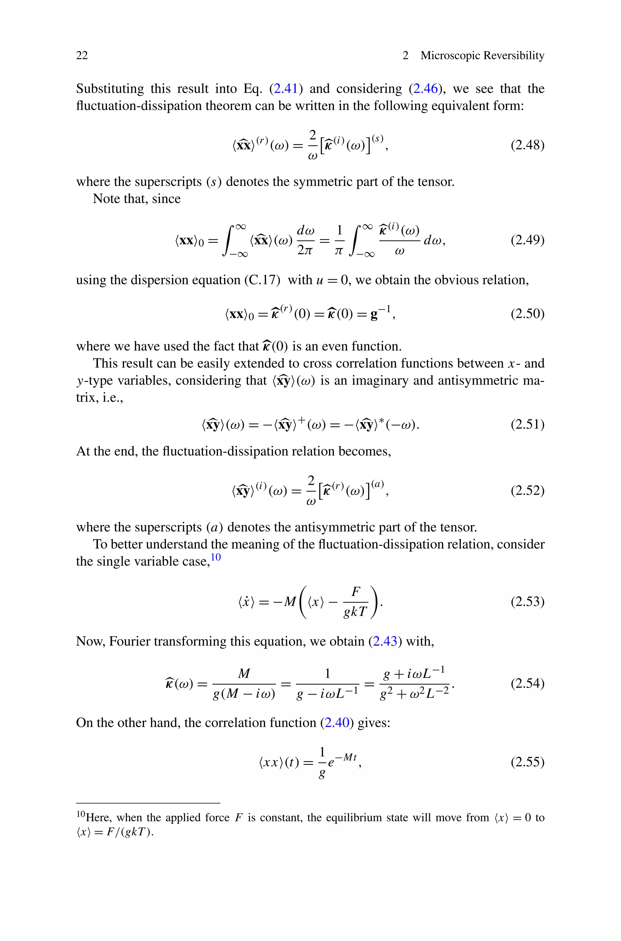 22 2 Microscopic Reversibility
Substituting this result into Eq. (2.41) and considering (2.46), we see that the
ﬂuctuation-dissipation theorem can be written in the following equivalent form:
xx (r)
(ω) =
2
ω
κ(i)
(ω)
(s)
, (2.48)
where the superscripts (s) denotes the symmetric part of the tensor.
Note that, since
xx 0 =
∞
−∞
xx (ω)
dω
2π
=
1
π
∞
−∞
κ(i)(ω)
ω
dω, (2.49)
using the dispersion equation (C.17) with u = 0, we obtain the obvious relation,
xx 0 = κ(r)
(0) = κ(0) = g−1
, (2.50)
where we have used the fact that κ(0) is an even function.
This result can be easily extended to cross correlation functions between x- and
y-type variables, considering that xy (ω) is an imaginary and antisymmetric ma-
trix, i.e.,
xy (ω) = − xy +
(ω) = − xy ∗
(−ω). (2.51)
At the end, the ﬂuctuation-dissipation relation becomes,
xy (i)
(ω) =
2
ω
κ(r)
(ω)
(a)
, (2.52)
where the superscripts (a) denotes the antisymmetric part of the tensor.
To better understand the meaning of the ﬂuctuation-dissipation relation, consider
the single variable case,10
˙x = −M x −
F
gkT
. (2.53)
Now, Fourier transforming this equation, we obtain (2.43) with,
κ(ω) =
M
g(M − iω)
=
1
g − iωL−1
=
g + iωL−1
g2 + ω2L−2
. (2.54)
On the other hand, the correlation function (2.40) gives:
xx (t) =
1
g
e−Mt
, (2.55)
10Here, when the applied force F is constant, the equilibrium state will move from x = 0 to
x = F/(gkT ).
 