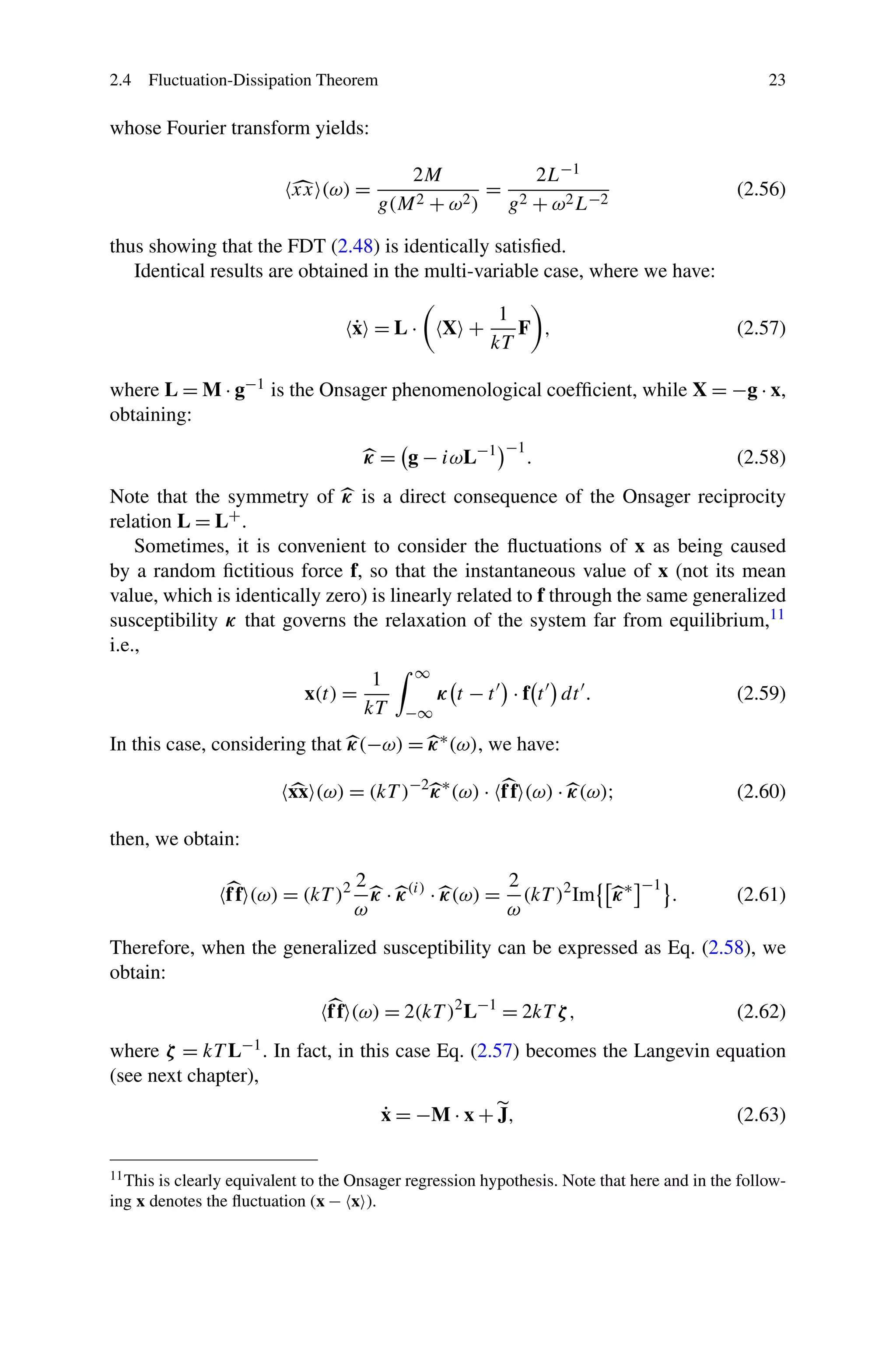 2.4 Fluctuation-Dissipation Theorem 23
whose Fourier transform yields:
xx (ω) =
2M
g(M2 + ω2)
=
2L−1
g2 + ω2L−2
(2.56)
thus showing that the FDT (2.48) is identically satisﬁed.
Identical results are obtained in the multi-variable case, where we have:
˙x = L · X +
1
kT
F , (2.57)
where L = M · g−1 is the Onsager phenomenological coefﬁcient, while X = −g · x,
obtaining:
κ = g − iωL−1 −1
. (2.58)
Note that the symmetry of κ is a direct consequence of the Onsager reciprocity
relation L = L+.
Sometimes, it is convenient to consider the ﬂuctuations of x as being caused
by a random ﬁctitious force f, so that the instantaneous value of x (not its mean
value, which is identically zero) is linearly related to f through the same generalized
susceptibility κ that governs the relaxation of the system far from equilibrium,11
i.e.,
x(t) =
1
kT
∞
−∞
κ t − t · f t dt . (2.59)
In this case, considering that κ(−ω) = κ∗(ω), we have:
xx (ω) = (kT )−2
κ∗
(ω) · ff (ω) · κ(ω); (2.60)
then, we obtain:
ff (ω) = (kT )2 2
ω
κ · κ(i)
· κ(ω) =
2
ω
(kT )2
Im κ∗ −1
. (2.61)
Therefore, when the generalized susceptibility can be expressed as Eq. (2.58), we
obtain:
ff (ω) = 2(kT )2
L−1
= 2kT ζ, (2.62)
where ζ = kT L−1. In fact, in this case Eq. (2.57) becomes the Langevin equation
(see next chapter),
˙x = −M · x + J, (2.63)
11This is clearly equivalent to the Onsager regression hypothesis. Note that here and in the follow-
ing x denotes the ﬂuctuation (x − x ).
 