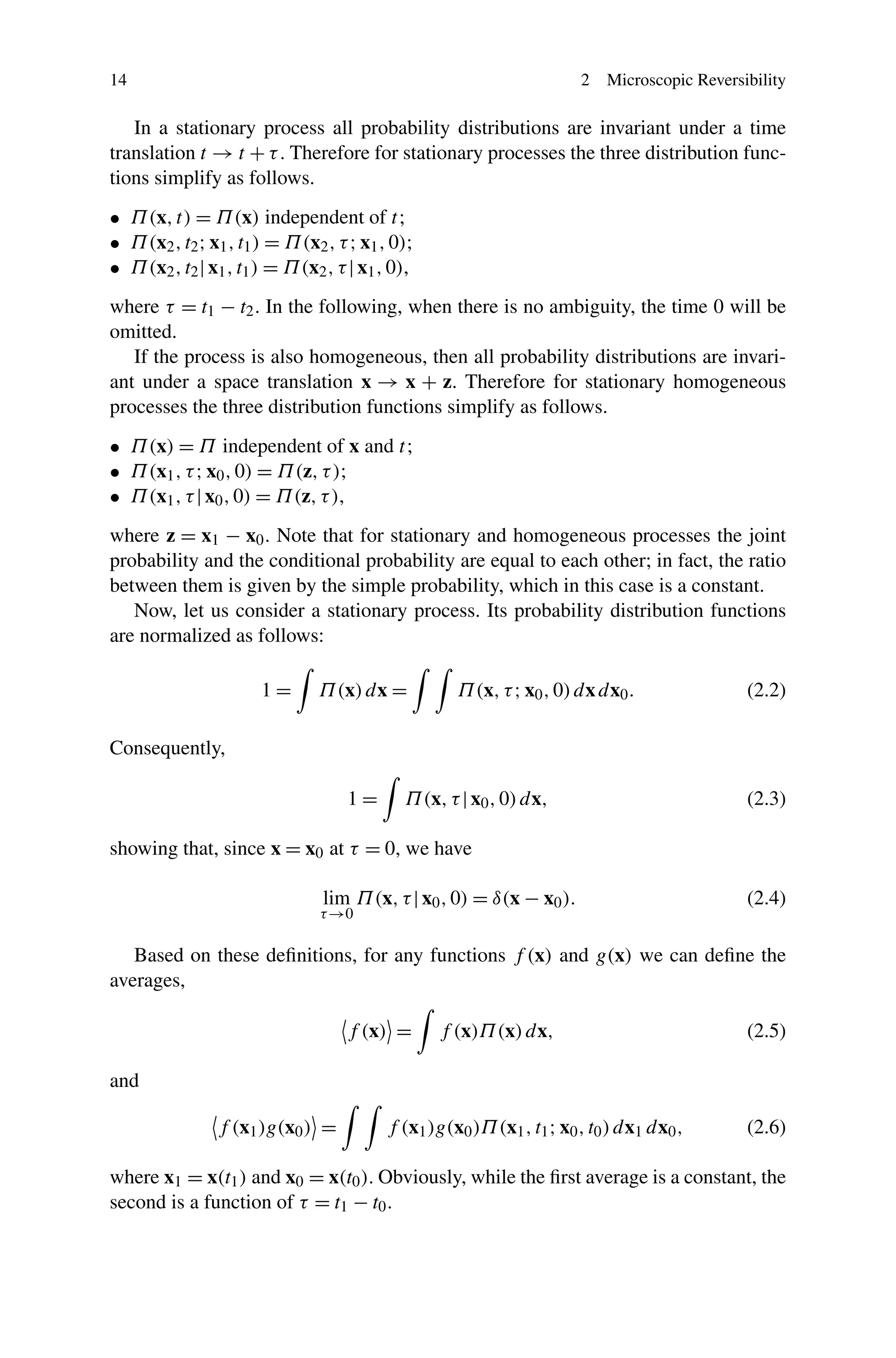 14 2 Microscopic Reversibility
In a stationary process all probability distributions are invariant under a time
translation t → t + τ. Therefore for stationary processes the three distribution func-
tions simplify as follows.
• Π(x,t) = Π(x) independent of t;
• Π(x2,t2;x1,t1) = Π(x2,τ;x1,0);
• Π(x2,t2|x1,t1) = Π(x2,τ|x1,0),
where τ = t1 − t2. In the following, when there is no ambiguity, the time 0 will be
omitted.
If the process is also homogeneous, then all probability distributions are invari-
ant under a space translation x → x + z. Therefore for stationary homogeneous
processes the three distribution functions simplify as follows.
• Π(x) = Π independent of x and t;
• Π(x1,τ;x0,0) = Π(z,τ);
• Π(x1,τ|x0,0) = Π(z,τ),
where z = x1 − x0. Note that for stationary and homogeneous processes the joint
probability and the conditional probability are equal to each other; in fact, the ratio
between them is given by the simple probability, which in this case is a constant.
Now, let us consider a stationary process. Its probability distribution functions
are normalized as follows:
1 = Π(x)dx = Π(x,τ;x0,0)dxdx0. (2.2)
Consequently,
1 = Π(x,τ|x0,0)dx, (2.3)
showing that, since x = x0 at τ = 0, we have
lim
τ→0
Π(x,τ|x0,0) = δ(x − x0). (2.4)
Based on these deﬁnitions, for any functions f (x) and g(x) we can deﬁne the
averages,
f (x) = f (x)Π(x)dx, (2.5)
and
f (x1)g(x0) = f (x1)g(x0)Π(x1,t1;x0,t0)dx1 dx0, (2.6)
where x1 = x(t1) and x0 = x(t0). Obviously, while the ﬁrst average is a constant, the
second is a function of τ = t1 − t0.
 