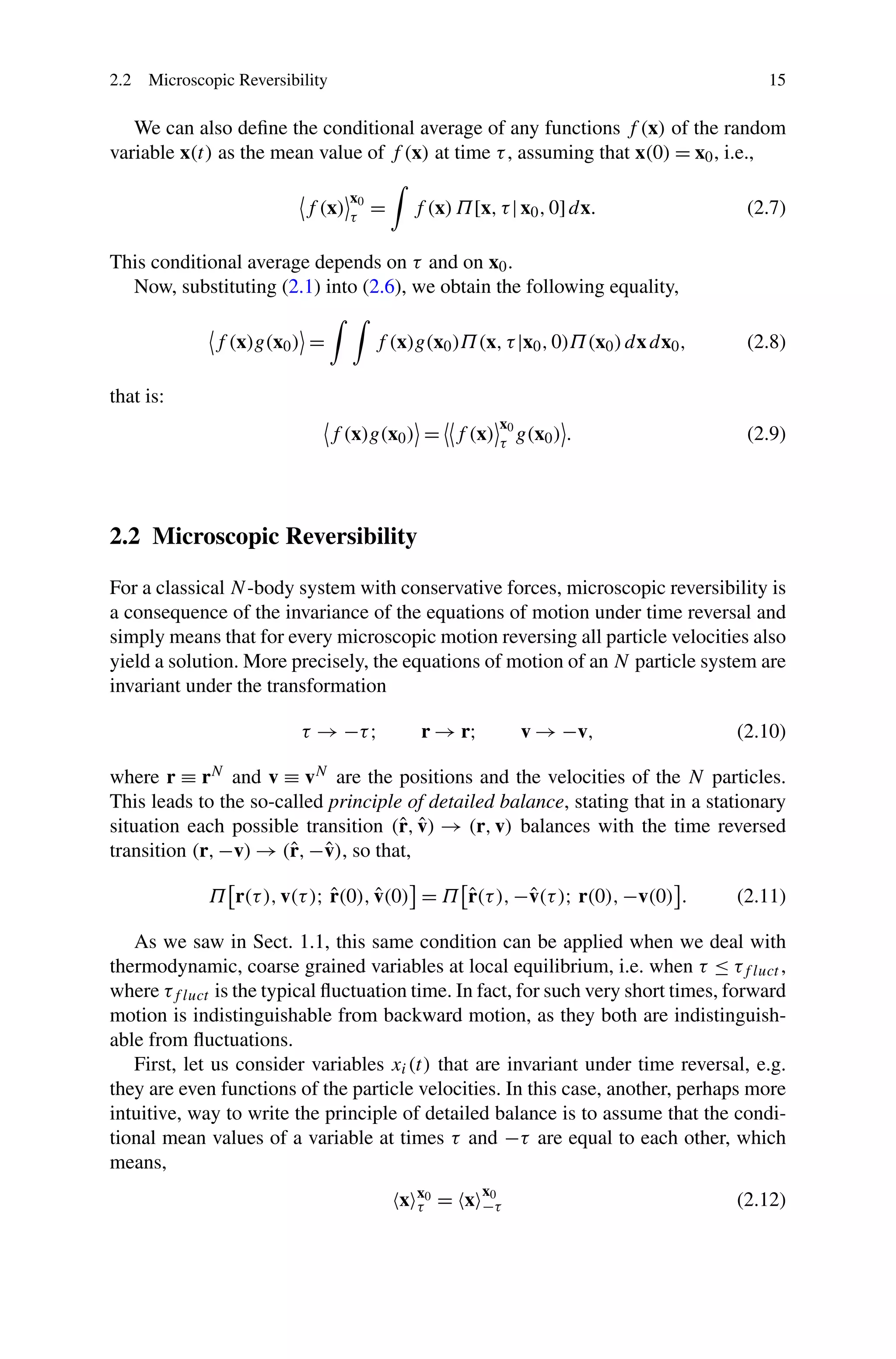 2.2 Microscopic Reversibility 15
We can also deﬁne the conditional average of any functions f (x) of the random
variable x(t) as the mean value of f (x) at time τ, assuming that x(0) = x0, i.e.,
f (x)
x0
τ
= f (x)Π[x,τ|x0,0]dx. (2.7)
This conditional average depends on τ and on x0.
Now, substituting (2.1) into (2.6), we obtain the following equality,
f (x)g(x0) = f (x)g(x0)Π(x,τ|x0,0)Π(x0)dxdx0, (2.8)
that is:
f (x)g(x0) = f (x)
x0
τ
g(x0) . (2.9)
2.2 Microscopic Reversibility
For a classical N-body system with conservative forces, microscopic reversibility is
a consequence of the invariance of the equations of motion under time reversal and
simply means that for every microscopic motion reversing all particle velocities also
yield a solution. More precisely, the equations of motion of an N particle system are
invariant under the transformation
τ → −τ; r → r; v → −v, (2.10)
where r ≡ rN and v ≡ vN are the positions and the velocities of the N particles.
This leads to the so-called principle of detailed balance, stating that in a stationary
situation each possible transition (ˆr, ˆv) → (r,v) balances with the time reversed
transition (r,−v) → (ˆr,−ˆv), so that,
Π r(τ),v(τ); ˆr(0), ˆv(0) = Π ˆr(τ),−ˆv(τ); r(0),−v(0) . (2.11)
As we saw in Sect. 1.1, this same condition can be applied when we deal with
thermodynamic, coarse grained variables at local equilibrium, i.e. when τ ≤ τf luct ,
where τf luct is the typical ﬂuctuation time. In fact, for such very short times, forward
motion is indistinguishable from backward motion, as they both are indistinguish-
able from ﬂuctuations.
First, let us consider variables xi(t) that are invariant under time reversal, e.g.
they are even functions of the particle velocities. In this case, another, perhaps more
intuitive, way to write the principle of detailed balance is to assume that the condi-
tional mean values of a variable at times τ and −τ are equal to each other, which
means,
x x0
τ = x
x0
−τ (2.12)
 