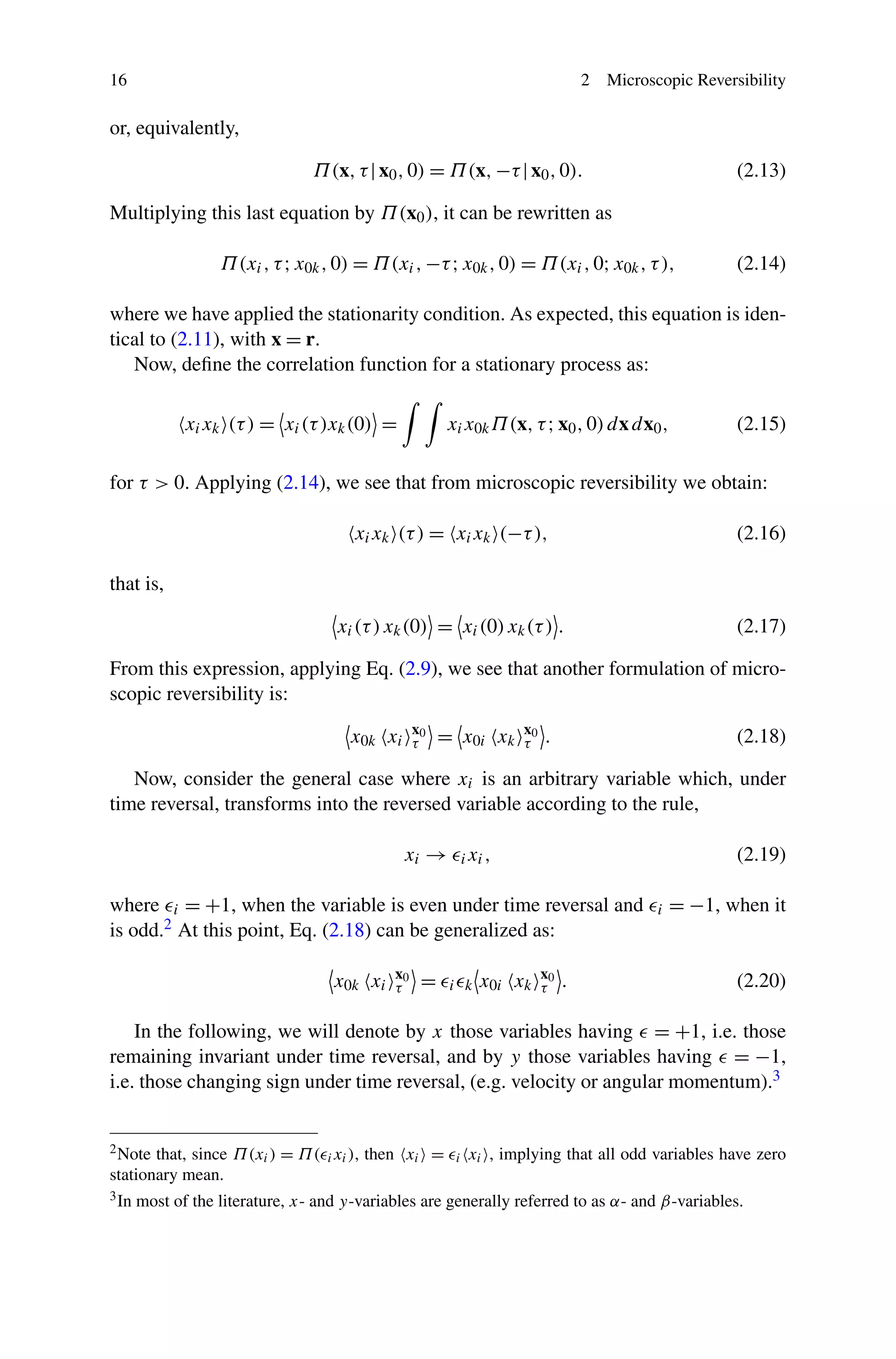 16 2 Microscopic Reversibility
or, equivalently,
Π(x,τ|x0,0) = Π(x,−τ|x0,0). (2.13)
Multiplying this last equation by Π(x0), it can be rewritten as
Π(xi,τ;x0k,0) = Π(xi,−τ;x0k,0) = Π(xi,0;x0k,τ), (2.14)
where we have applied the stationarity condition. As expected, this equation is iden-
tical to (2.11), with x = r.
Now, deﬁne the correlation function for a stationary process as:
xixk (τ) = xi(τ)xk(0) = xix0kΠ(x,τ;x0,0)dxdx0, (2.15)
for τ > 0. Applying (2.14), we see that from microscopic reversibility we obtain:
xixk (τ) = xixk (−τ), (2.16)
that is,
xi(τ)xk(0) = xi(0)xk(τ) . (2.17)
From this expression, applying Eq. (2.9), we see that another formulation of micro-
scopic reversibility is:
x0k xi
x0
τ = x0i xk
x0
τ . (2.18)
Now, consider the general case where xi is an arbitrary variable which, under
time reversal, transforms into the reversed variable according to the rule,
xi → ixi, (2.19)
where i = +1, when the variable is even under time reversal and i = −1, when it
is odd.2 At this point, Eq. (2.18) can be generalized as:
x0k xi
x0
τ = i k x0i xk
x0
τ . (2.20)
In the following, we will denote by x those variables having = +1, i.e. those
remaining invariant under time reversal, and by y those variables having = −1,
i.e. those changing sign under time reversal, (e.g. velocity or angular momentum).3
2Note that, since Π(xi) = Π( ixi), then xi = i xi , implying that all odd variables have zero
stationary mean.
3In most of the literature, x- and y-variables are generally referred to as α- and β-variables.
 