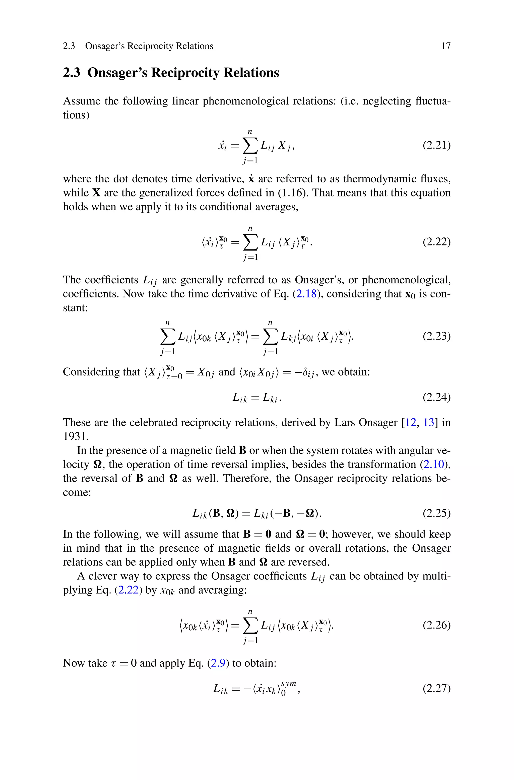 2.3 Onsager’s Reciprocity Relations 17
2.3 Onsager’s Reciprocity Relations
Assume the following linear phenomenological relations: (i.e. neglecting ﬂuctua-
tions)
˙xi =
n
j=1
Lij Xj , (2.21)
where the dot denotes time derivative, ˙x are referred to as thermodynamic ﬂuxes,
while X are the generalized forces deﬁned in (1.16). That means that this equation
holds when we apply it to its conditional averages,
˙xi
x0
τ =
n
j=1
Lij Xj
x0
τ . (2.22)
The coefﬁcients Lij are generally referred to as Onsager’s, or phenomenological,
coefﬁcients. Now take the time derivative of Eq. (2.18), considering that x0 is con-
stant:
n
j=1
Lij x0k Xj
x0
τ =
n
j=1
Lkj x0i Xj
x0
τ . (2.23)
Considering that Xj
x0
τ=0 = X0j and x0iX0j = −δij , we obtain:
Lik = Lki. (2.24)
These are the celebrated reciprocity relations, derived by Lars Onsager [12, 13] in
1931.
In the presence of a magnetic ﬁeld B or when the system rotates with angular ve-
locity , the operation of time reversal implies, besides the transformation (2.10),
the reversal of B and as well. Therefore, the Onsager reciprocity relations be-
come:
Lik(B, ) = Lki(−B,− ). (2.25)
In the following, we will assume that B = 0 and = 0; however, we should keep
in mind that in the presence of magnetic ﬁelds or overall rotations, the Onsager
relations can be applied only when B and are reversed.
A clever way to express the Onsager coefﬁcients Lij can be obtained by multi-
plying Eq. (2.22) by x0k and averaging:
x0k ˙xi
x0
τ =
n
j=1
Lij x0k Xj
x0
τ . (2.26)
Now take τ = 0 and apply Eq. (2.9) to obtain:
Lik = − ˙xixk
sym
0 , (2.27)
 