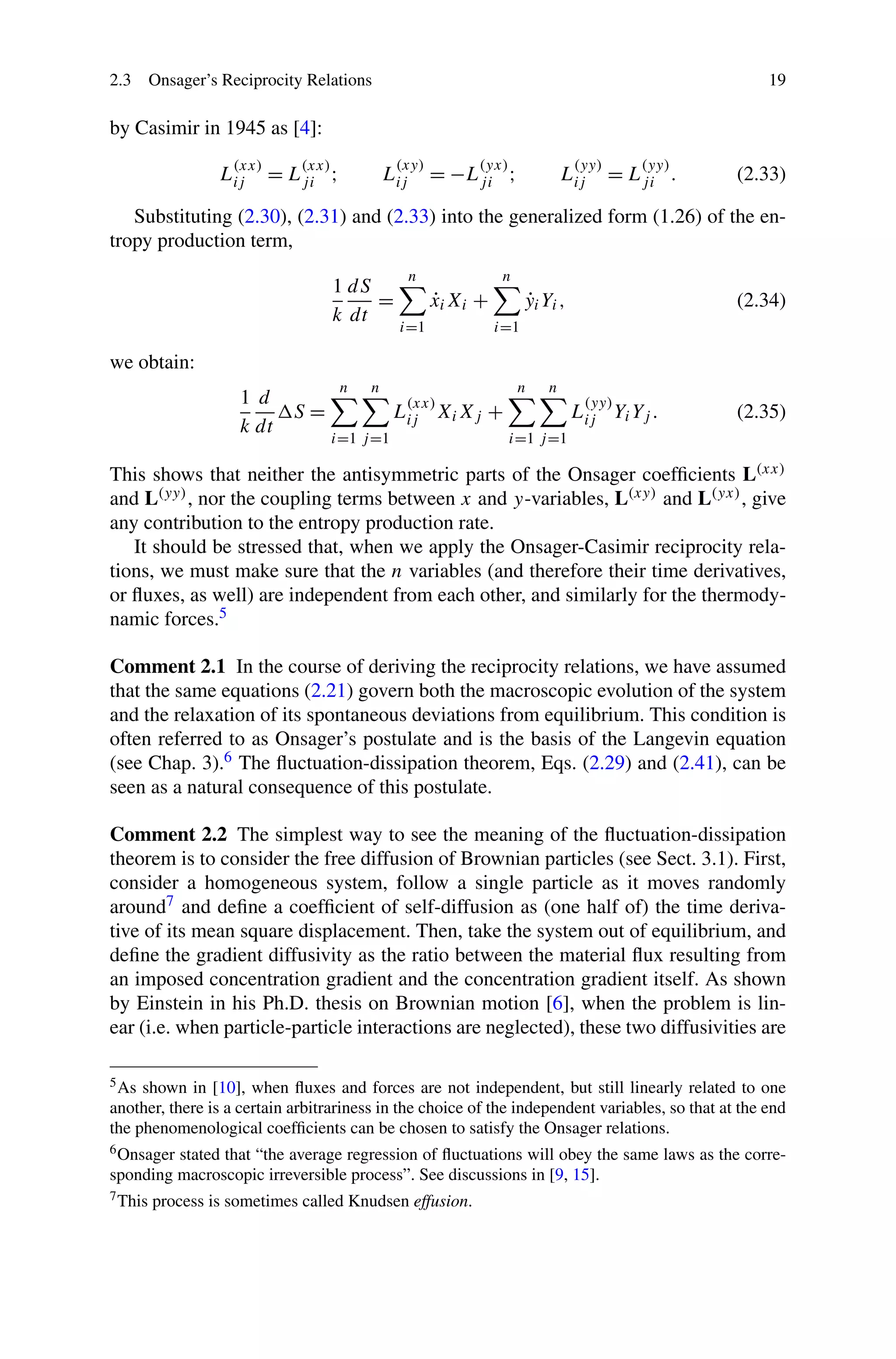 2.3 Onsager’s Reciprocity Relations 19
by Casimir in 1945 as [4]:
L
(xx)
ij = L
(xx)
ji ; L
(xy)
ij = −L
(yx)
ji ; L
(yy)
ij = L
(yy)
ji . (2.33)
Substituting (2.30), (2.31) and (2.33) into the generalized form (1.26) of the en-
tropy production term,
1
k
dS
dt
=
n
i=1
˙xiXi +
n
i=1
˙yiYi, (2.34)
we obtain:
1
k
d
dt
S =
n
i=1
n
j=1
L(xx)
ij XiXj +
n
i=1
n
j=1
L
(yy)
ij YiYj . (2.35)
This shows that neither the antisymmetric parts of the Onsager coefﬁcients L(xx)
and L(yy), nor the coupling terms between x and y-variables, L(xy) and L(yx), give
any contribution to the entropy production rate.
It should be stressed that, when we apply the Onsager-Casimir reciprocity rela-
tions, we must make sure that the n variables (and therefore their time derivatives,
or ﬂuxes, as well) are independent from each other, and similarly for the thermody-
namic forces.5
Comment 2.1 In the course of deriving the reciprocity relations, we have assumed
that the same equations (2.21) govern both the macroscopic evolution of the system
and the relaxation of its spontaneous deviations from equilibrium. This condition is
often referred to as Onsager’s postulate and is the basis of the Langevin equation
(see Chap. 3).6 The ﬂuctuation-dissipation theorem, Eqs. (2.29) and (2.41), can be
seen as a natural consequence of this postulate.
Comment 2.2 The simplest way to see the meaning of the ﬂuctuation-dissipation
theorem is to consider the free diffusion of Brownian particles (see Sect. 3.1). First,
consider a homogeneous system, follow a single particle as it moves randomly
around7 and deﬁne a coefﬁcient of self-diffusion as (one half of) the time deriva-
tive of its mean square displacement. Then, take the system out of equilibrium, and
deﬁne the gradient diffusivity as the ratio between the material ﬂux resulting from
an imposed concentration gradient and the concentration gradient itself. As shown
by Einstein in his Ph.D. thesis on Brownian motion [6], when the problem is lin-
ear (i.e. when particle-particle interactions are neglected), these two diffusivities are
5As shown in [10], when ﬂuxes and forces are not independent, but still linearly related to one
another, there is a certain arbitrariness in the choice of the independent variables, so that at the end
the phenomenological coefﬁcients can be chosen to satisfy the Onsager relations.
6Onsager stated that “the average regression of ﬂuctuations will obey the same laws as the corre-
sponding macroscopic irreversible process”. See discussions in [9, 15].
7This process is sometimes called Knudsen effusion.
 