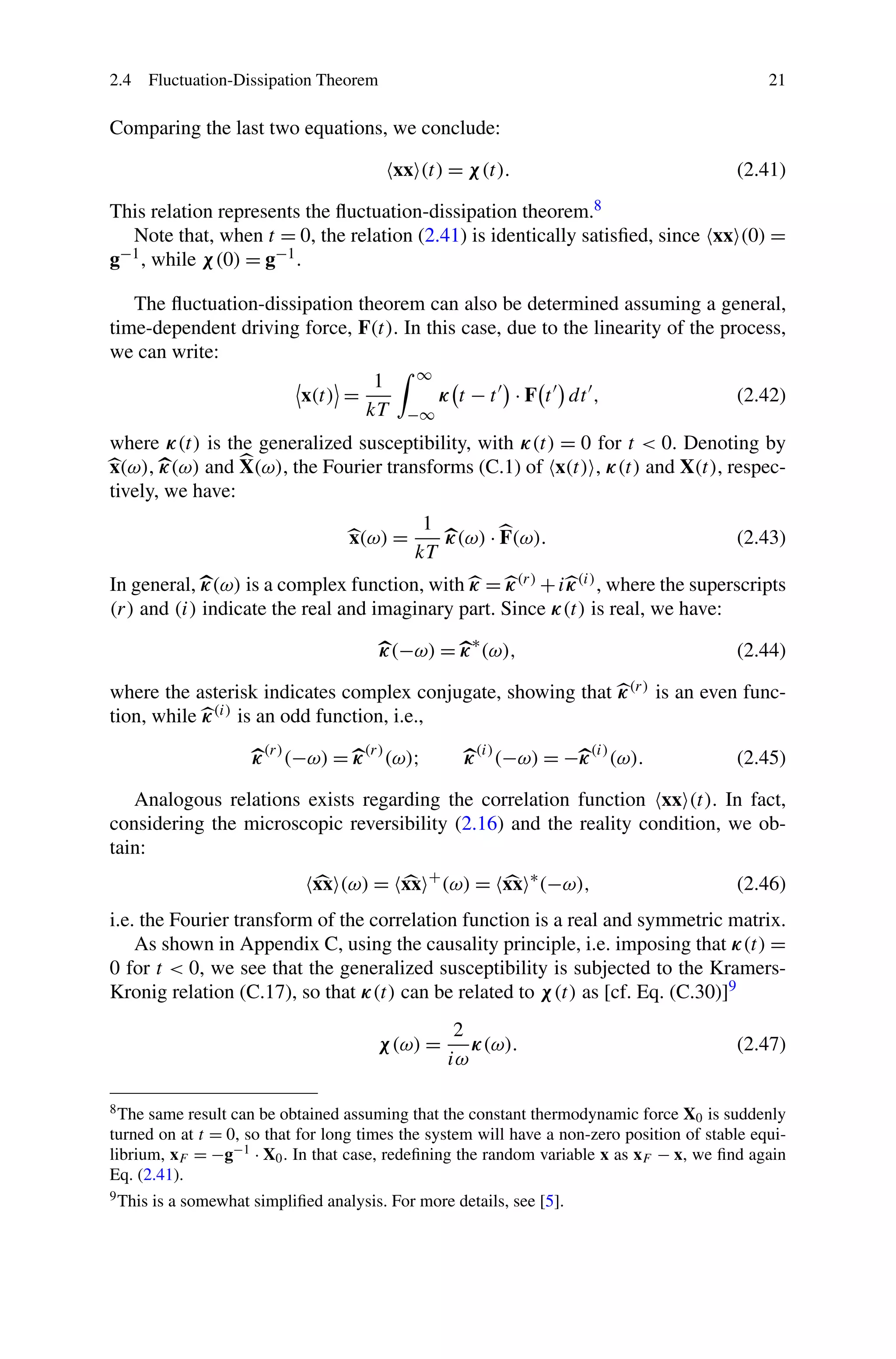 2.4 Fluctuation-Dissipation Theorem 21
Comparing the last two equations, we conclude:
xx (t) = χ(t). (2.41)
This relation represents the ﬂuctuation-dissipation theorem.8
Note that, when t = 0, the relation (2.41) is identically satisﬁed, since xx (0) =
g−1, while χ(0) = g−1.
The ﬂuctuation-dissipation theorem can also be determined assuming a general,
time-dependent driving force, F(t). In this case, due to the linearity of the process,
we can write:
x(t) =
1
kT
∞
−∞
κ t − t · F t dt , (2.42)
where κ(t) is the generalized susceptibility, with κ(t) = 0 for t < 0. Denoting by
x(ω), κ(ω) and X(ω), the Fourier transforms (C.1) of x(t) , κ(t) and X(t), respec-
tively, we have:
x(ω) =
1
kT
κ(ω) · F(ω). (2.43)
In general, κ(ω) is a complex function, with κ = κ(r) +iκ(i), where the superscripts
(r) and (i) indicate the real and imaginary part. Since κ(t) is real, we have:
κ(−ω) = κ∗
(ω), (2.44)
where the asterisk indicates complex conjugate, showing that κ(r) is an even func-
tion, while κ(i) is an odd function, i.e.,
κ(r)
(−ω) = κ(r)
(ω); κ(i)
(−ω) = −κ(i)
(ω). (2.45)
Analogous relations exists regarding the correlation function xx (t). In fact,
considering the microscopic reversibility (2.16) and the reality condition, we ob-
tain:
xx (ω) = xx +
(ω) = xx ∗
(−ω), (2.46)
i.e. the Fourier transform of the correlation function is a real and symmetric matrix.
As shown in Appendix C, using the causality principle, i.e. imposing that κ(t) =
0 for t < 0, we see that the generalized susceptibility is subjected to the Kramers-
Kronig relation (C.17), so that κ(t) can be related to χ(t) as [cf. Eq. (C.30)]9
χ(ω) =
2
iω
κ(ω). (2.47)
8The same result can be obtained assuming that the constant thermodynamic force X0 is suddenly
turned on at t = 0, so that for long times the system will have a non-zero position of stable equi-
librium, xF = −g−1 · X0. In that case, redeﬁning the random variable x as xF − x, we ﬁnd again
Eq. (2.41).
9This is a somewhat simpliﬁed analysis. For more details, see [5].
 