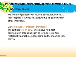 PROBLEMS WITH NON-EQUIVALENCE AT WORD LEVEL
 9. Differences in form

 There is no equivalence in TL for a particular form in SL
 text. Prefixes & suffixes in E often have no equivalent in
 other languages.

 Ex: “employer”, “ creditor”, transferee”
 The suffixes “er, or, ee”… Vnese have no direct
 equivalent in producing such as form so it is often
 replaced by paraphrase depending on the meaning they
 convey.
 