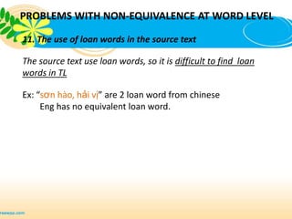 PROBLEMS WITH NON-EQUIVALENCE AT WORD LEVEL

11. The use of loan words in the source text

The source text use loan words, so it is difficult to find loan
words in TL

Ex: “sơn hào, hải vị” are 2 loan word from chinese
     Eng has no equivalent loan word.
 