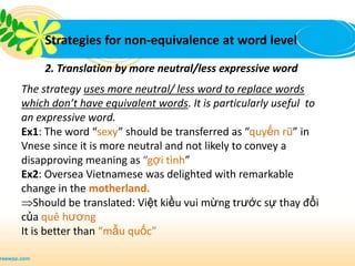 Strategies for non-equivalence at word level

     2. Translation by more neutral/less expressive word
The strategy uses more neutral/ less word to replace words
which don’t have equivalent words. It is particularly useful to
an expressive word.
Ex1: The word “sexy” should be transferred as “quyến rũ” in
Vnese since it is more neutral and not likely to convey a
disapproving meaning as “gợi tình”
Ex2: Oversea Vietnamese was delighted with remarkable
change in the motherland.
    Should be translated: Việt kiều vui mừng trước sự thay đổi
của quê hương
It is better than “mẫu quốc”
 