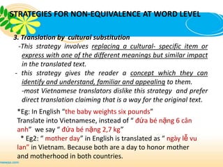 STRATEGIES FOR NON-EQUIVALENCE AT WORD LEVEL

3. Translation by cultural substitution
  -This strategy involves replacing a cultural- specific item or
   express with one of the different meanings but similar impact
   in the translated text.
- this strategy gives the reader a concept which they can
   identify and understand, familiar and appealing to them.
   -most Vietnamese translators dislike this strategy and prefer
   direct translation claiming that is a way for the original text.
 *Eg: In English “the baby weights six pounds”
 Translate into Vietnamese, instead of “ đứa bé nặng 6 cân
 anh” we say “ đứa bé nặng 2,7 kg”
  * Eg2: “ mother day” in English is translated as “ ngày lễ vu
 lan” in Vietnam. Because both are a day to honor mother
 and motherhood in both countries.
 