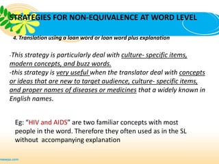 STRATEGIES FOR NON-EQUIVALENCE AT WORD LEVEL

 4. Translation using a loan word or loan word plus explanation


-This strategy is particularly deal with culture- specific items,
modern concepts, and buzz words.
-this strategy is very useful when the translator deal with concepts
or ideas that are new to target audience, culture- specific items,
and proper names of diseases or medicines that a widely known in
English names.


  Eg: “HIV and AIDS” are two familiar concepts with most
  people in the word. Therefore they often used as in the SL
  without accompanying explanation
 