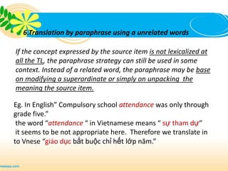 6.Translation by paraphrase using a unrelated words

If the concept expressed by the source item is not lexicalized at
all the TL, the paraphrase strategy can still be used in some
context. Instead of a related word, the paraphrase may be base
on modifying a superordinate or simply on unpacking the
meaning the source item.

Eg. In English” Compulsory school attendance was only through
grade five.”
 the word “attendance “ in Vietnamese means “ sự tham dự”
 it seems to be not appropriate here. Therefore we translate in
to Vnese “giáo dục bắt buộc chỉ hết lớp năm.”
 