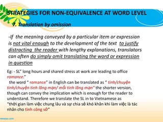 STRATEGIES FOR NON-EQUIVALENCE AT WORD LEVEL
   7. Translation by omission

-If the meaning conveyed by a particular item or expression
is not vital enough to the development of the text to justify
distracting the reader with lengthy explanations, translators
can often do simply omit translating the word or expression
in question
Eg: - SL” long hours and shared stress at work are leading to office
romance.”
 the word “ romance” in English can be translated as “ tình/chuyện
tình/chuyện tình lãng mạn/ mối tình lãng mạn” the shorter version,
though can convey the implication which is enough for the reader to
understand. Therefore we translate the SL in to Vietnamese as
“thời gian làm việc chung lâu và sự chia sẻ khó khăn khi làm việc là tác
nhân cho tình công sở”
 