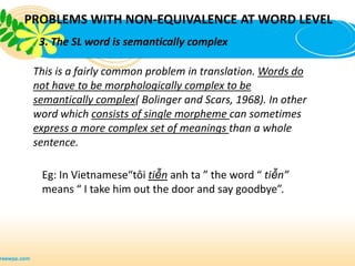 PROBLEMS WITH NON-EQUIVALENCE AT WORD LEVEL
  3. The SL word is semantically complex

 This is a fairly common problem in translation. Words do
 not have to be morphologically complex to be
 semantically complex( Bolinger and Scars, 1968). In other
 word which consists of single morpheme can sometimes
 express a more complex set of meanings than a whole
 sentence.

  Eg: In Vietnamese“tôi tiễn anh ta ” the word “ tiễn”
  means “ I take him out the door and say goodbye”.
 