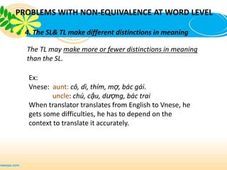 PROBLEMS WITH NON-EQUIVALENCE AT WORD LEVEL

  4. The SL& TL make different distinctions in meaning

  The TL may make more or fewer distinctions in meaning
  than the SL.

   Ex:
   Vnese: aunt: cô, dì, thím, mợ, bác gái.
          uncle: chú, cậu, dượng, bác trai
   When translator translates from English to Vnese, he
   gets some difficulties, he has to depend on the
   context to translate it accurately.
 