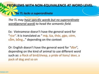 PROBLEMS WITH NON-EQUIVALENCE AT WORD LEVEL

  5. The TL lacks a superordinate
The TL may have specific words but no superordinate
word(general word) to head the semantic field.

Ex: Vietnamese doesn’t have the general word for
“rice’’. It is translated as “ mạ, lúa, thóc, gạo, cơm,
cốm, bỏng…” depending on the context

Or: English doesn’t have the general word for “đàn”,
depending on the kind of animal to use different word
such as: a flock of bird/sheep, a pride of lions/ deer, a
pack of dog and so on
 