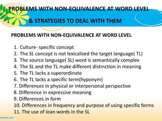 PROBLEMS WITH NON-EQUIVALENCE AT WORD LEVEL
       & STRATEGIES TO DEAL WITH THEM

PROBLEMS WITH NON-EQUIVALENCE AT WORD LEVEL

 1. Culture- specific concept
 2. The SL concept is not lexicalized the target language( TL)
 3. The source language( SL) word is semantically complex
 4. The SL and the TL make different distinction in meaning
 5. The TL lacks a superordinate
 6. The TL lacks a specific term(hyponym)
 7. Differences in physical or interpersonal perspective
 8. Difference in expressive meaning
 9. Differences in form
 10. Differences in frequency and purpose of using specific forms
 11. The use of loan words in the SL
 