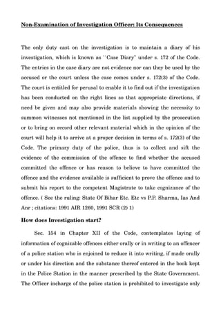 Non­Examination of Investigation Officer: Its Consequences
The only duty cast on the investigation is to maintain a diary of his 
investigation, which is known as ``Case Diary'' under s. 172 of the Code. 
The entries in the case diary are not evidence nor can they be used by the 
accused or the court unless the case comes under s. 172(3) of the Code. 
The court is entitled for perusal to enable it to find out if the investigation 
has been conducted on the right lines so that appropriate directions, if 
need be given and may also provide materials showing the necessity to 
summon witnesses not mentioned in the list supplied by the prosecution 
or to bring on record other relevant material which in the opinion of the 
court will help it to arrive at a proper decision in terms of s. 172(3) of the 
Code. The primary duty of the police, thus is to collect and sift the 
evidence of the commission of the offence to find whether the accused 
committed the offence or has reason to believe to have committed the 
offence and the evidence available is sufficient to prove the offence and to 
submit his report to the competent Magistrate to take cognizance of the 
offence. ( See the ruling: State Of Bihar Etc. Etc vs P.P. Sharma, Ias And 
Anr ; citations: 1991 AIR 1260, 1991 SCR (2) 1)
How does Investigation start?
Sec.   154   in   Chapter   XII   of   the   Code,   contemplates   laying   of 
information of cognizable offences either orally or in writing to an offencer 
of a police station who is enjoined to reduce it into writing, if made orally 
or under his direction and the substance thereof entered in the book kept 
in the Police Station in the manner prescribed by the State Government. 
The Officer incharge of the police station is prohibited to investigate only 
 