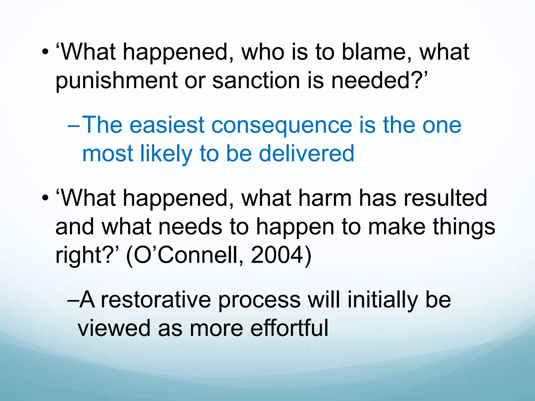 • ‘What happened, who is to blame, what
punishment or sanction is needed?’
–The easiest consequence is the one
most likely to be delivered
• ‘What happened, what harm has resulted
and what needs to happen to make things
right?’ (O’Connell, 2004)
–A restorative process will initially be
viewed as more effortful
 