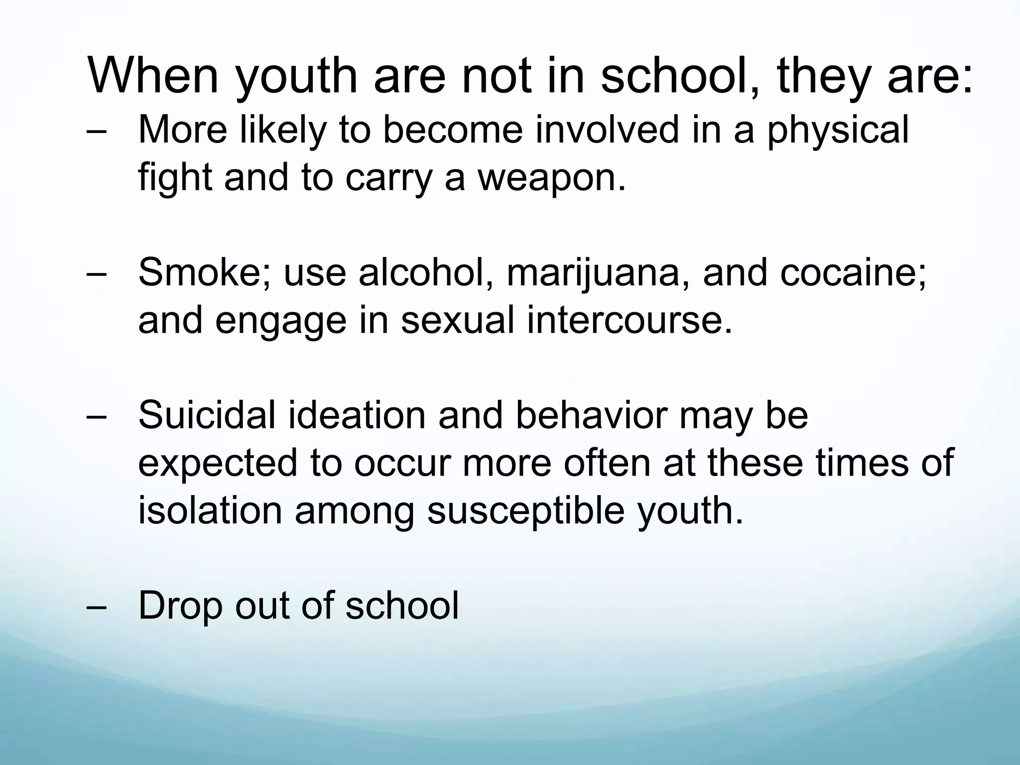 When youth are not in school, they are:
– More likely to become involved in a physical
fight and to carry a weapon.
– Smoke; use alcohol, marijuana, and cocaine;
and engage in sexual intercourse.
– Suicidal ideation and behavior may be
expected to occur more often at these times of
isolation among susceptible youth.
– Drop out of school
 