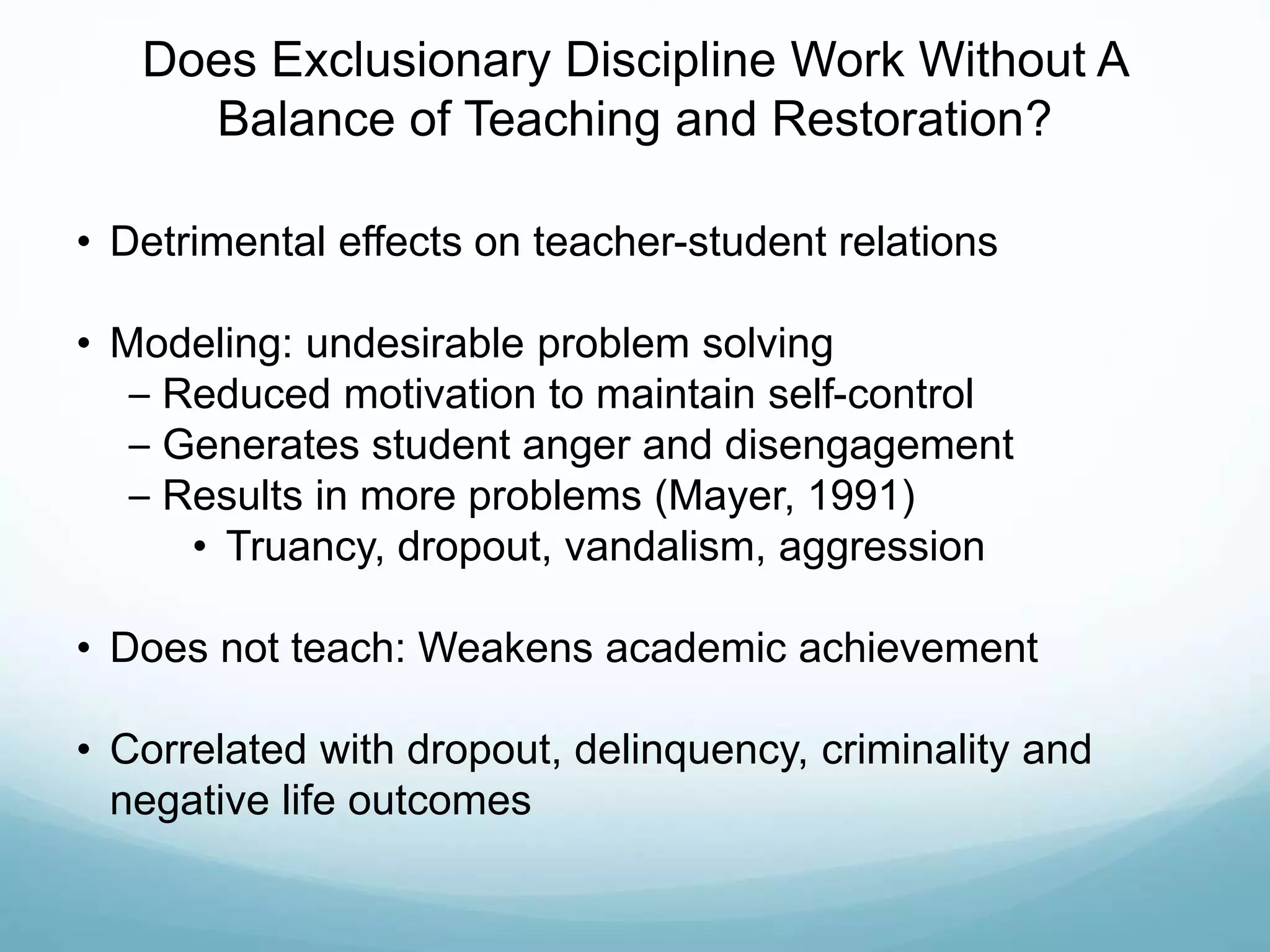 Does Exclusionary Discipline Work Without A
Balance of Teaching and Restoration?
• Detrimental effects on teacher-student relations
• Modeling: undesirable problem solving
– Reduced motivation to maintain self-control
– Generates student anger and disengagement
– Results in more problems (Mayer, 1991)
• Truancy, dropout, vandalism, aggression
• Does not teach: Weakens academic achievement
• Correlated with dropout, delinquency, criminality and
negative life outcomes
 