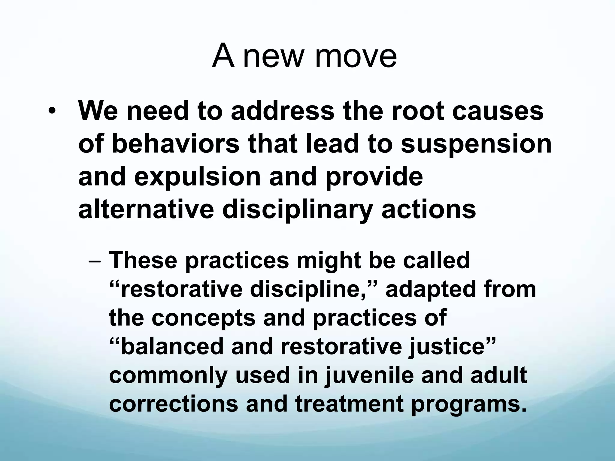 A new move
• We need to address the root causes
of behaviors that lead to suspension
and expulsion and provide
alternative disciplinary actions
– These practices might be called
“restorative discipline,” adapted from
the concepts and practices of
“balanced and restorative justice”
commonly used in juvenile and adult
corrections and treatment programs.
 