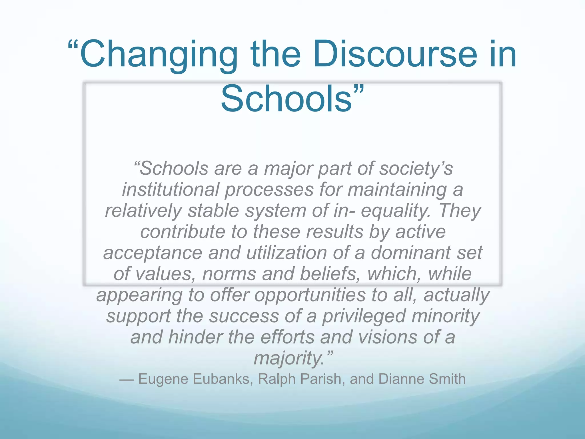 “Changing the Discourse in
Schools”
“Schools are a major part of society’s
institutional processes for maintaining a
relatively stable system of in- equality. They
contribute to these results by active
acceptance and utilization of a dominant set
of values, norms and beliefs, which, while
appearing to offer opportunities to all, actually
support the success of a privileged minority
and hinder the efforts and visions of a
majority.”
— Eugene Eubanks, Ralph Parish, and Dianne Smith
 