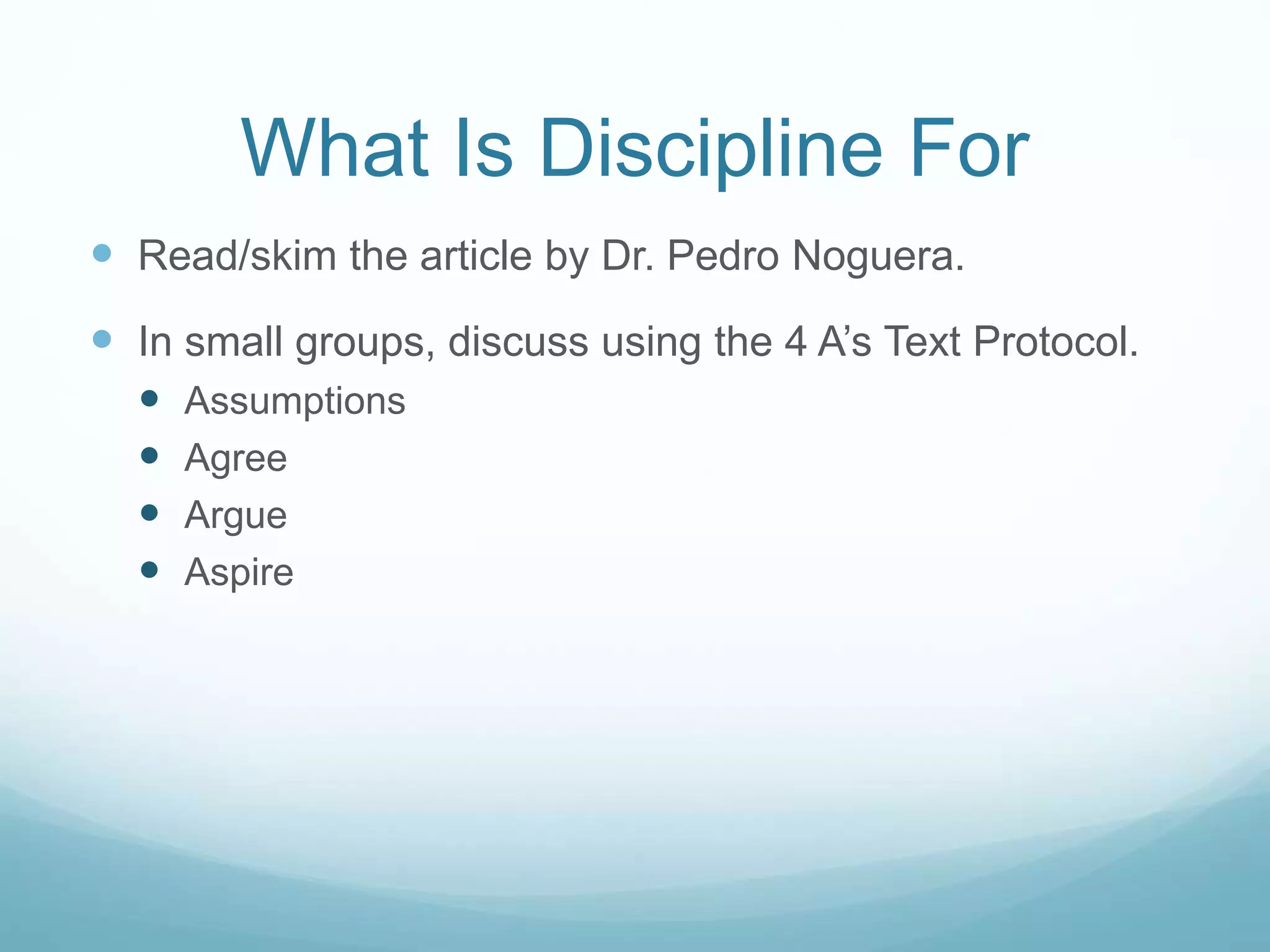 What Is Discipline For
 Read/skim the article by Dr. Pedro Noguera.
 In small groups, discuss using the 4 A’s Text Protocol.
 Assumptions
 Agree
 Argue
 Aspire
 