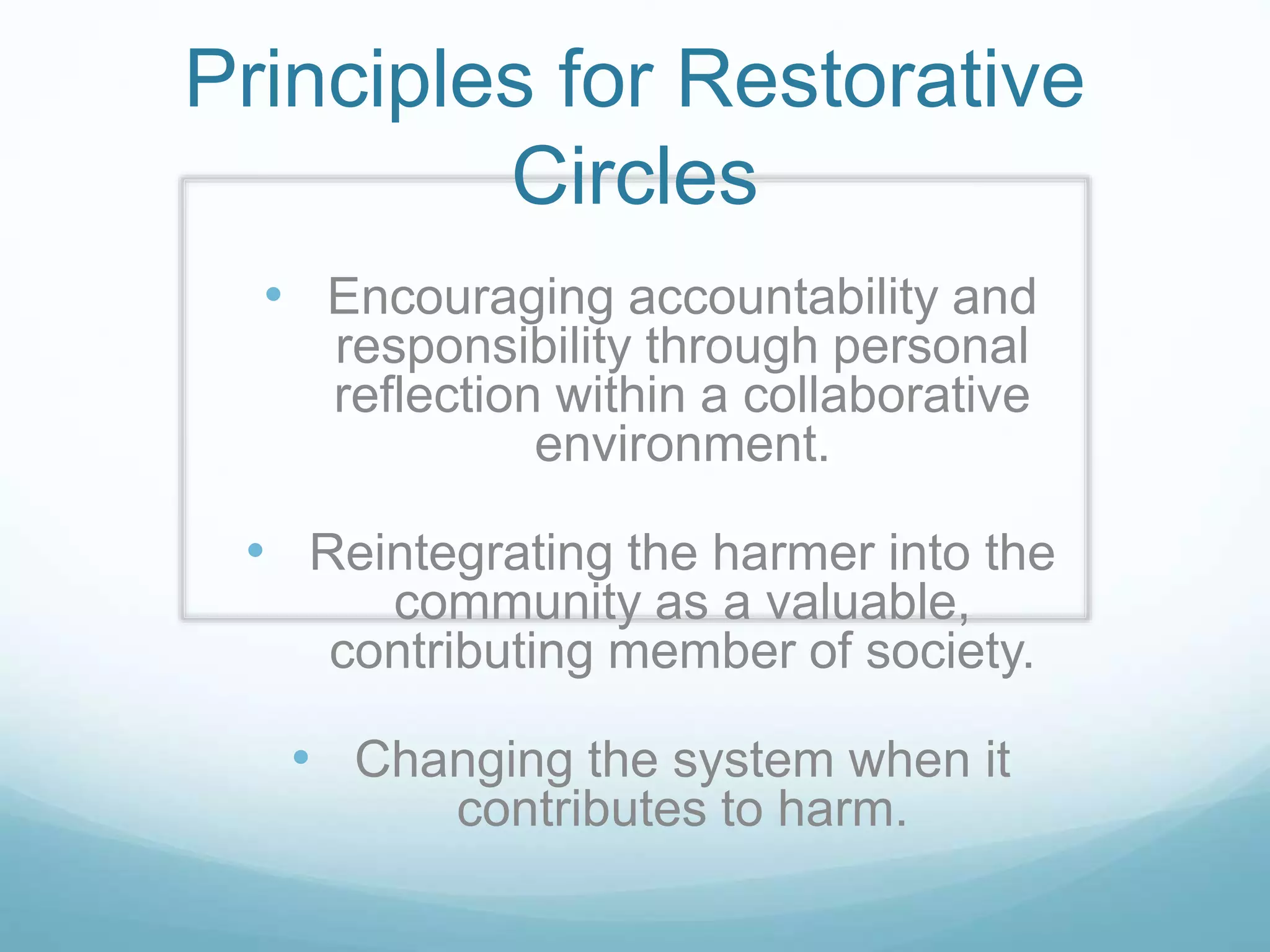 Principles for Restorative
Circles
• Encouraging accountability and
responsibility through personal
reflection within a collaborative
environment.
• Reintegrating the harmer into the
community as a valuable,
contributing member of society.
• Changing the system when it
contributes to harm.
 