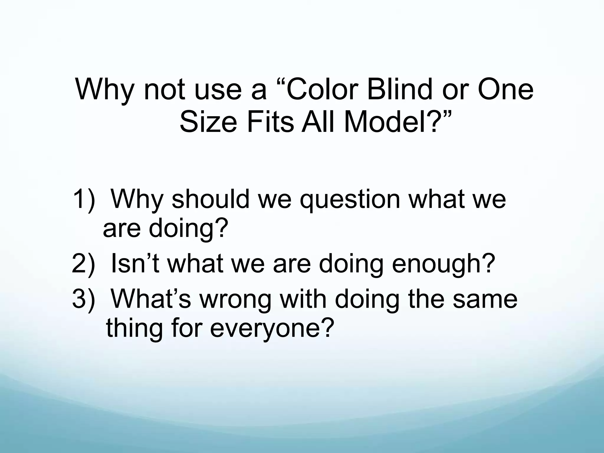 Why not use a “Color Blind or One
Size Fits All Model?”
1) Why should we question what we
are doing?
2) Isn’t what we are doing enough?
3) What’s wrong with doing the same
thing for everyone?
 