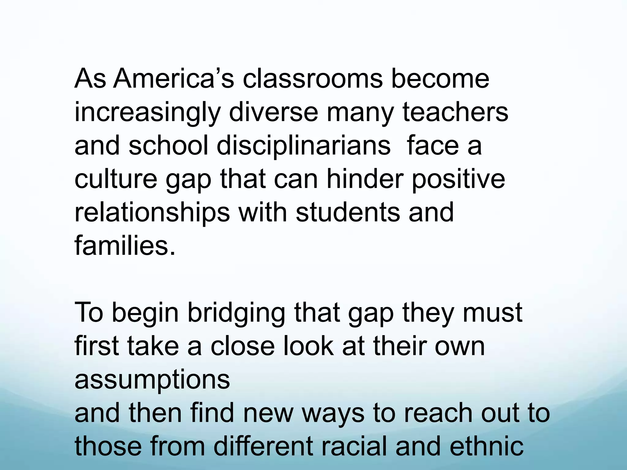 As America’s classrooms become
increasingly diverse many teachers
and school disciplinarians face a
culture gap that can hinder positive
relationships with students and
families.
To begin bridging that gap they must
first take a close look at their own
assumptions
and then find new ways to reach out to
those from different racial and ethnic
 