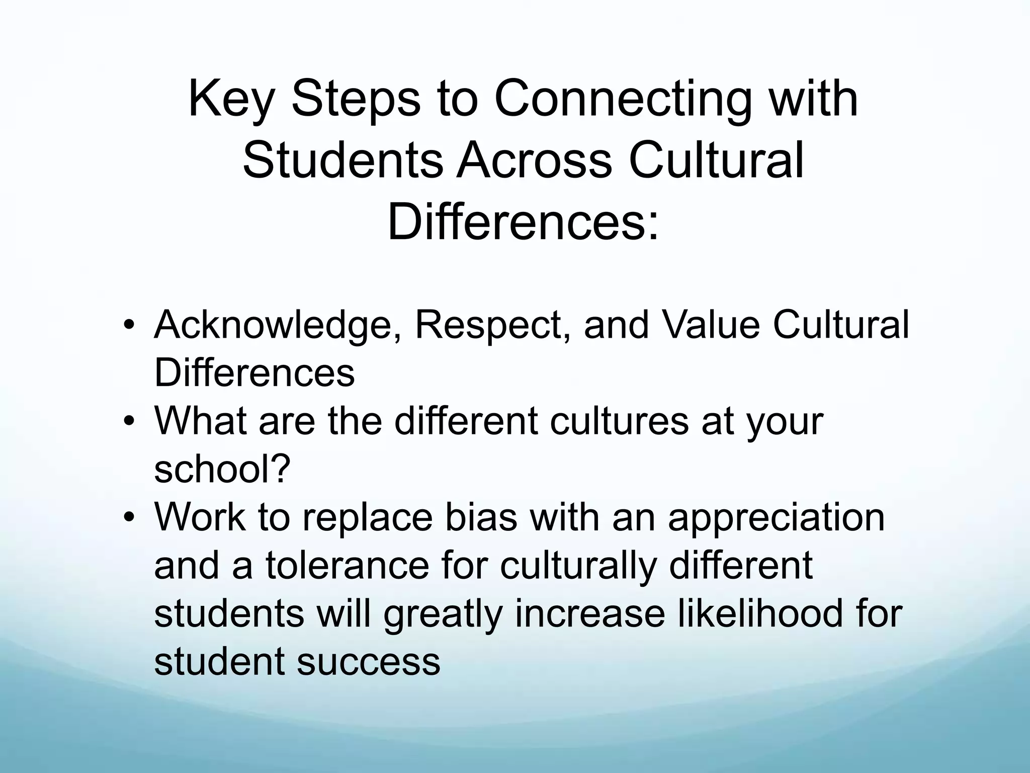 Key Steps to Connecting with
Students Across Cultural
Differences:
• Acknowledge, Respect, and Value Cultural
Differences
• What are the different cultures at your
school?
• Work to replace bias with an appreciation
and a tolerance for culturally different
students will greatly increase likelihood for
student success
 