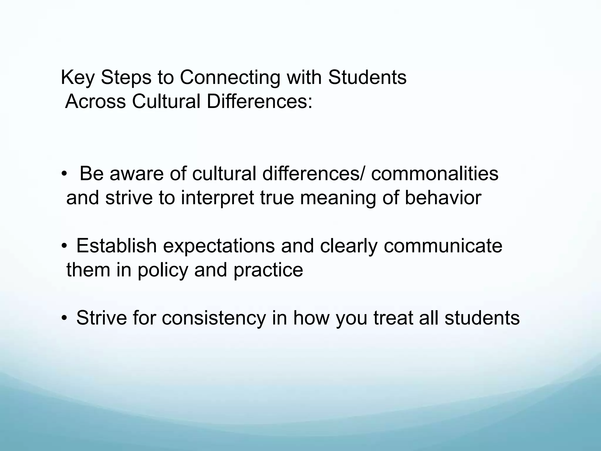 Key Steps to Connecting with Students
Across Cultural Differences:
• Be aware of cultural differences/ commonalities
and strive to interpret true meaning of behavior
• Establish expectations and clearly communicate
them in policy and practice
• Strive for consistency in how you treat all students
 